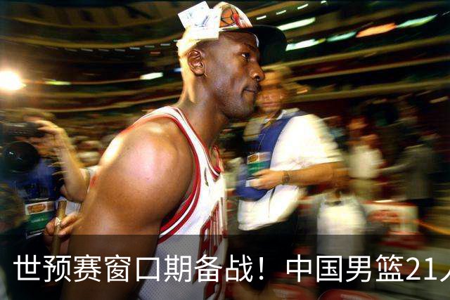 世预赛窗口期备战！中国男篮21人集训名单出炉 杨瀚森重磅回归