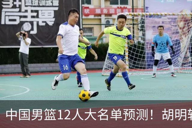 中国男篮12人大名单预测！胡明轩领衔徐昕入选，庞峥麟首亮相