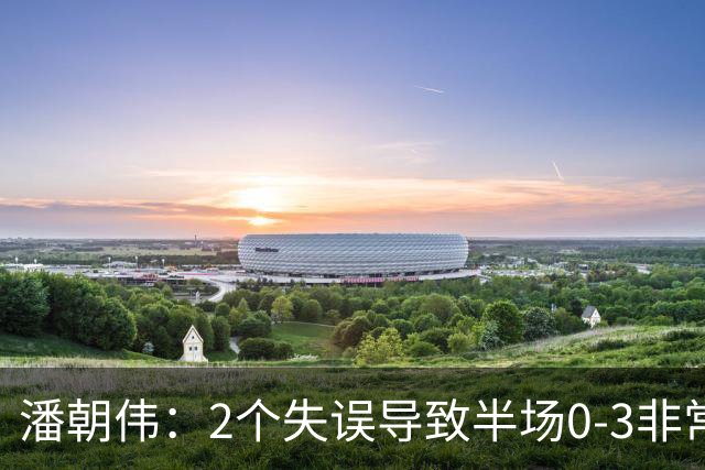 潘朝伟：2个失误导致半场0-3非常自责 赛后队友没怪我