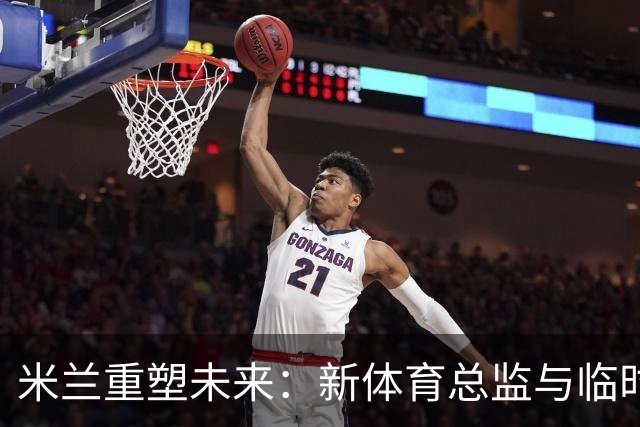 米兰重塑未来：新体育总监与临时CEO的选拔引发热议！