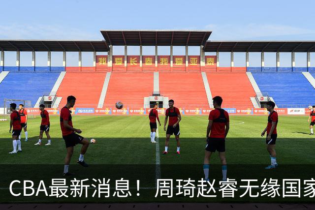 CBA最新消息！周琦赵睿无缘国家队，北卡大学接触林葳，辽宁签约2米11中锋